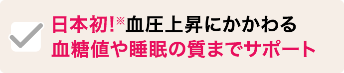 日本初!※血圧上昇にかかわる 血糖値や睡眠の質までサポート