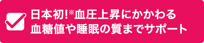 日本初!※血圧上昇にかかわる 血糖値や睡眠の質までサポート